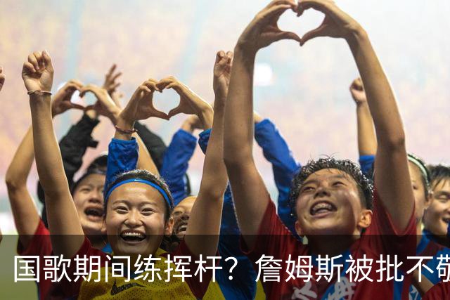 国歌期间练挥杆？詹姆斯被批不敬，本人未回应