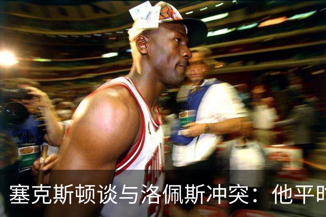 塞克斯顿谈与洛佩斯冲突：他平时很冷静，被挑衅就会变一个人