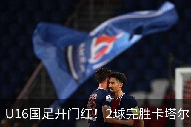 U16国足开门红！2球完胜卡塔尔，袁博涵闪击，刘宇洋一球成名